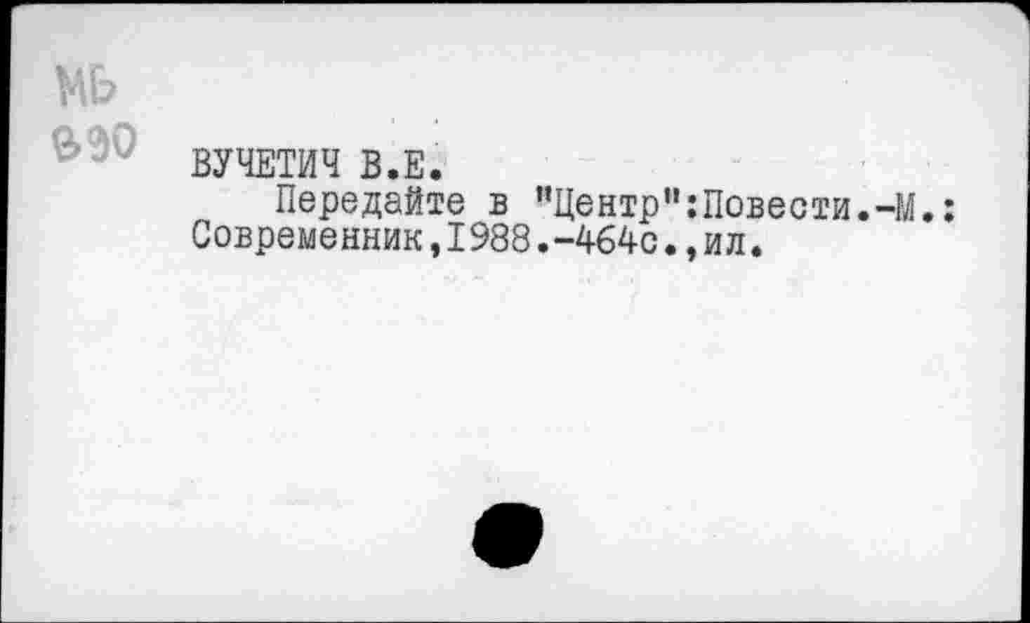 ﻿мь
МО
ВУЧЕТИЧ В.Е.
Передайте в ”Центрп:Повести.-М.: Современник,1988.-464с»,ил.